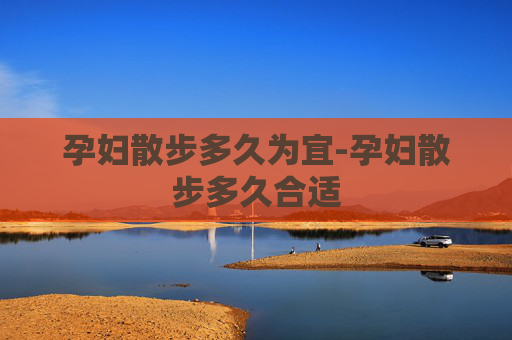 孕妇散步多久为宜-孕妇散步多久合适