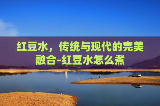 红豆水，传统与现代的完美融合-红豆水怎么煮