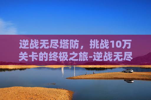 逆战无尽塔防，挑战10万关卡的终极之旅-逆战无尽塔防100关