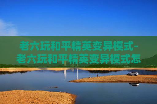 老六玩和平精英变异模式-老六玩和平精英变异模式怎么玩