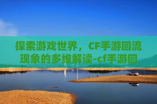 探索游戏世界，CF手游回流现象的多维解读-cf手游回流什么意思啊