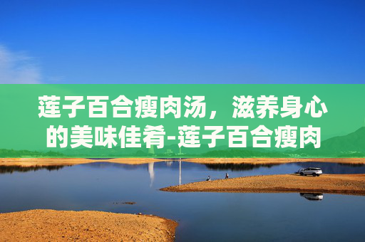 莲子百合瘦肉汤，滋养身心的美味佳肴-莲子百合瘦肉汤的做法