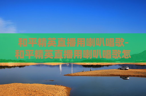 和平精英直播用喇叭唱歌-和平精英直播用喇叭唱歌怎么弄