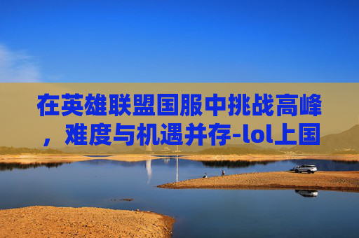 在英雄联盟国服中挑战高峰，难度与机遇并存-lol上国服很难吗现在