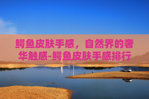 鳄鱼皮肤手感，自然界的奢华触感-鳄鱼皮肤手感排行