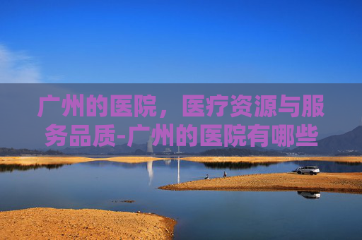 广州的医院，医疗资源与服务品质-广州的医院有哪些