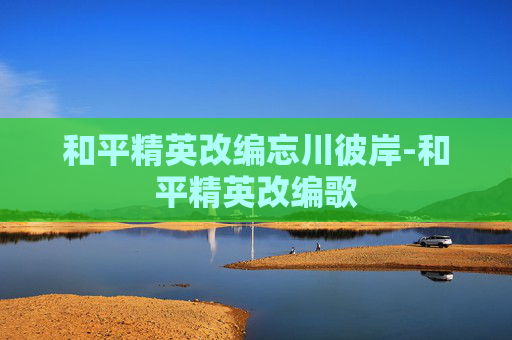 和平精英改编忘川彼岸-和平精英改编歌