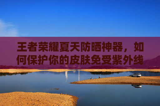 王者荣耀夏天防晒神器，如何保护你的皮肤免受紫外线伤害-
