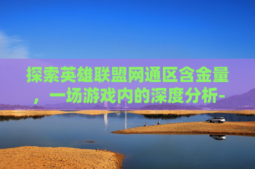 探索英雄联盟网通区含金量，一场游戏内的深度分析-lol网通一区和哪个区合区