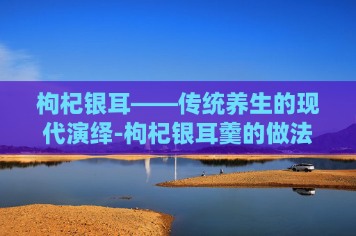 枸杞银耳——传统养生的现代演绎-枸杞银耳羹的做法