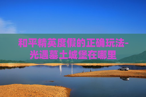 和平精英度假的正确玩法-光遇墓土城堡在哪里