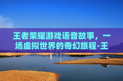 王者荣耀游戏语音故事，一场虚拟世界的奇幻旅程-王者荣耀游戏语音故事怎么设置