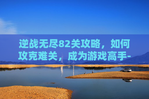 逆战无尽82关攻略，如何攻克难关，成为游戏高手-逆战无尽多少关