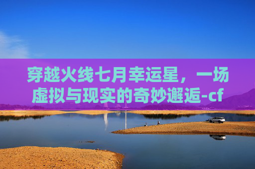 穿越火线七月幸运星，一场虚拟与现实的奇妙邂逅-cf幸运星2019