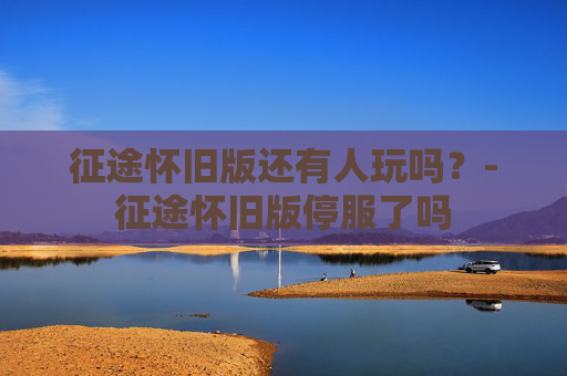 征途怀旧版还有人玩吗？-征途怀旧版停服了吗