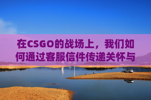 在CSGO的战场上，我们如何通过客服信件传递关怀与支持-csgo有客服电话吗