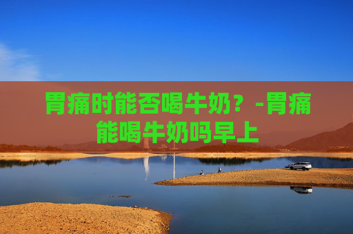 胃痛时能否喝牛奶？-胃痛能喝牛奶吗早上