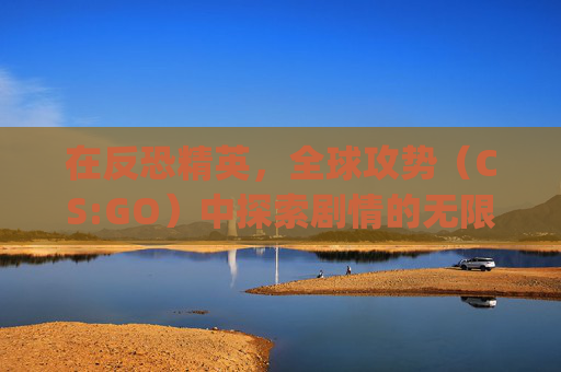 在反恐精英，全球攻势（CS:GO）中探索剧情的无限可能-csgo官方剧情