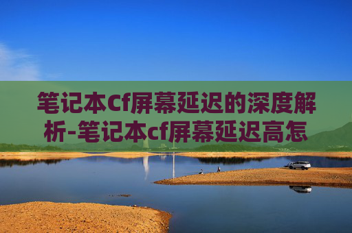 笔记本Cf屏幕延迟的深度解析-笔记本cf屏幕延迟高怎么办