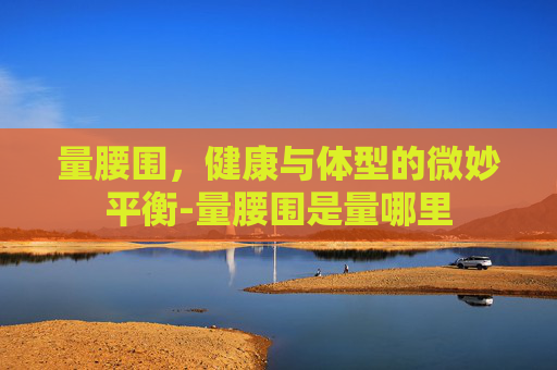 量腰围，健康与体型的微妙平衡-量腰围是量哪里