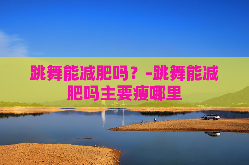 跳舞能减肥吗？-跳舞能减肥吗主要瘦哪里