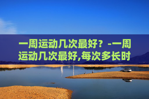一周运动几次最好？-一周运动几次最好,每次多长时间