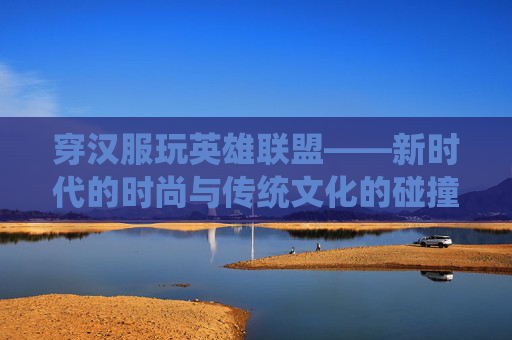穿汉服玩英雄联盟——新时代的时尚与传统文化的碰撞-穿汉服的人