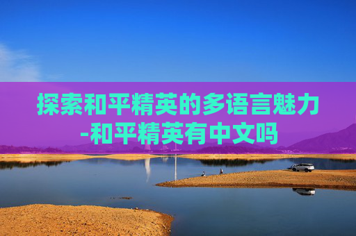 探索和平精英的多语言魅力-和平精英有中文吗