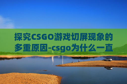 探究CSGO游戏切屏现象的多重原因-csgo为什么一直切屏黑屏
