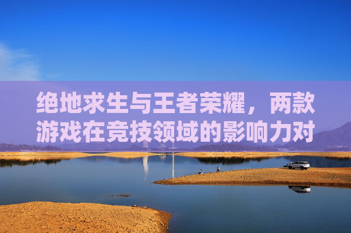 绝地求生与王者荣耀，两款游戏在竞技领域的影响力对比-绝地求生与王者荣耀的区别