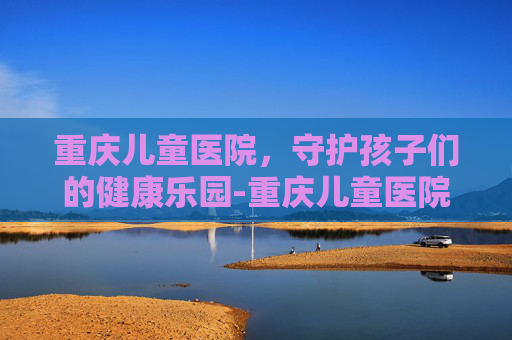 重庆儿童医院，守护孩子们的健康乐园-重庆儿童医院咨询电话