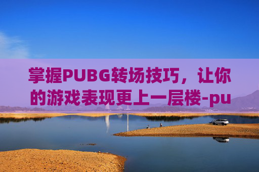 掌握PUBG转场技巧，让你的游戏表现更上一层楼-pubg怎么转镜头