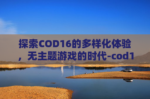 探索COD16的多样化体验，无主题游戏的时代-cod16为什么没有国服