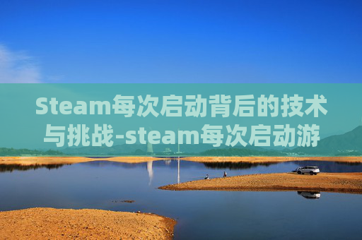 Steam每次启动背后的技术与挑战-steam每次启动游戏都很慢