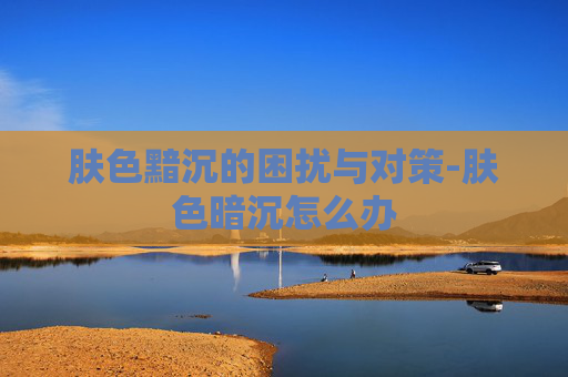 肤色黯沉的困扰与对策-肤色暗沉怎么办