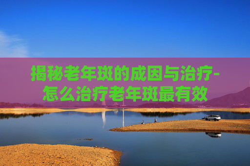 揭秘老年斑的成因与治疗-怎么治疗老年斑最有效