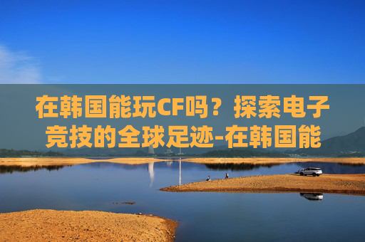 在韩国能玩CF吗？探索电子竞技的全球足迹-在韩国能玩cf吗手游