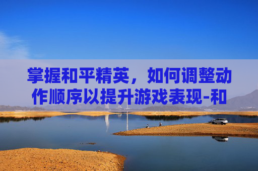 掌握和平精英，如何调整动作顺序以提升游戏表现-和平精英怎么调整动作顺序教学