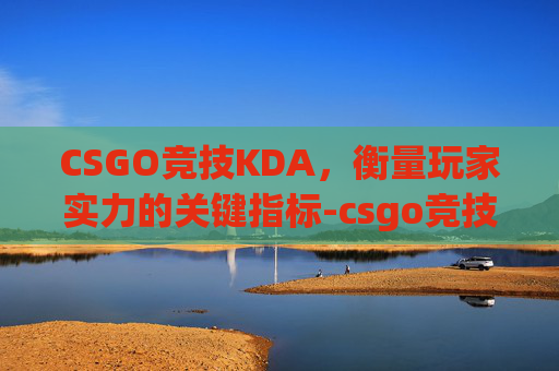 CSGO竞技KDA，衡量玩家实力的关键指标-csgo竞技掉了重连不进去