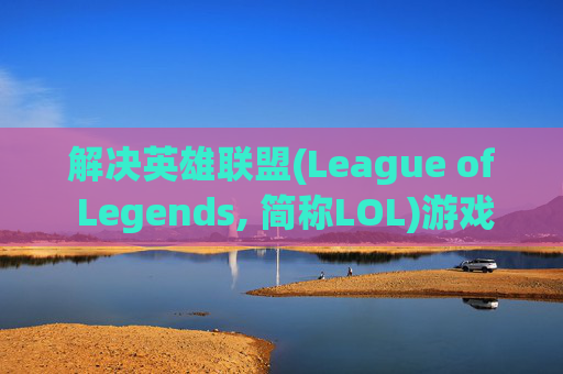 解决英雄联盟(League of Legends, 简称LOL)游戏卡顿问题-LOL很卡