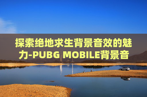 探索绝地求生背景音效的魅力-PUBG MOBILE背景音乐
