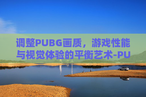 调整PUBG画质，游戏性能与视觉体验的平衡艺术-PUBG画质设置