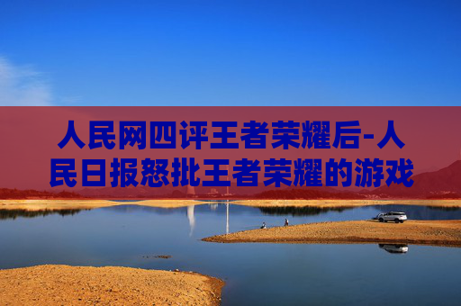 人民网四评王者荣耀后-人民日报怒批王者荣耀的游戏设定中存在