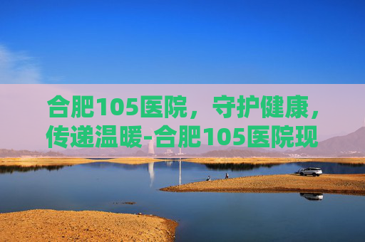 合肥105医院，守护健康，传递温暖-合肥105医院现在叫什么