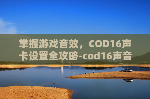 掌握游戏音效，COD16声卡设置全攻略-cod16声音一卡一卡的