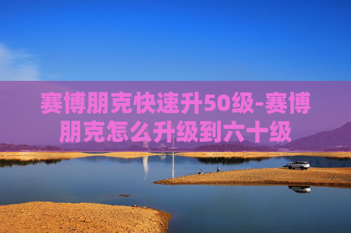 赛博朋克快速升50级-赛博朋克怎么升级到六十级