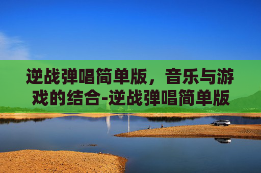 逆战弹唱简单版，音乐与游戏的结合-逆战弹唱简单版教学