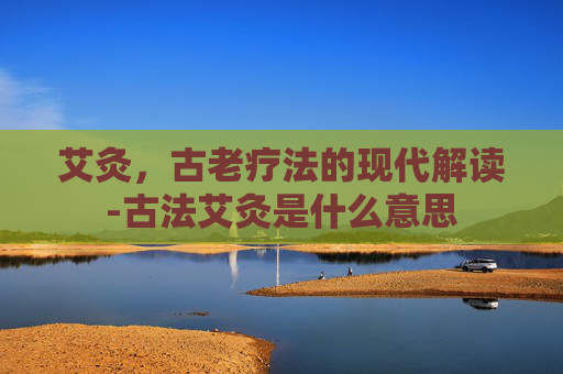 艾灸，古老疗法的现代解读-古法艾灸是什么意思