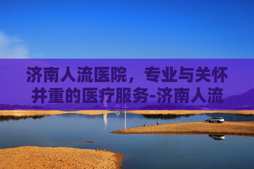 济南人流医院，专业与关怀并重的医疗服务-济南人流医院费用及评价