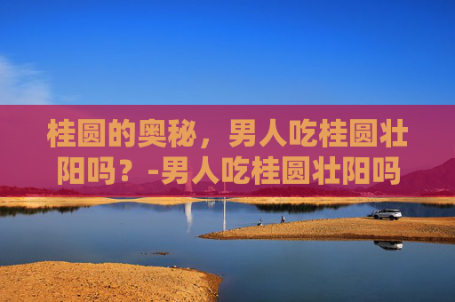 桂圆的奥秘，男人吃桂圆壮阳吗？-男人吃桂圆壮阳吗大米饭往里掺什么米好吃